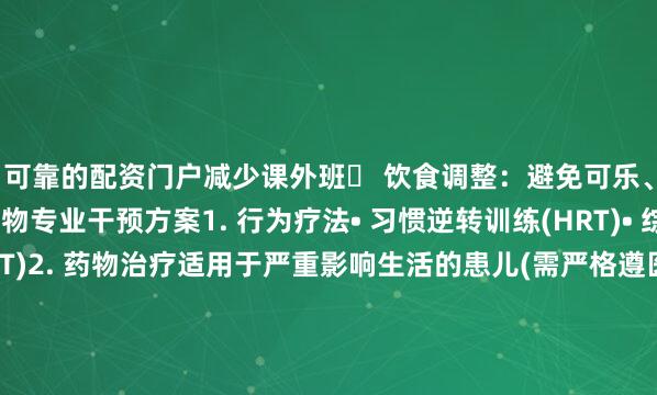 可靠的配资门户减少课外班✔ 饮食调整：避免可乐、巧克力等兴奋性食物专业干预方案1. 行为疗法• 习惯逆转训练(HRT)• 综合行为干预(CBIT)2. 药物治疗适用于严重影响生活的患儿(需严格遵医嘱)3. 家庭管理• 建立规律作息• 避免过度疲劳• 用运动释放能量(游泳、瑜伽等)什么时候需要看医生?⚠️ 抽动持续1年以上⚠️ 影响学习或社交⚠️ 伴随自伤行为或情绪问题[部分图文源网络 侵权联系删除