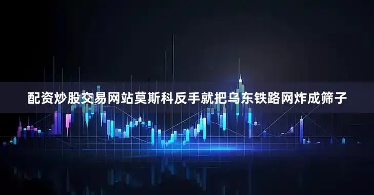 配资炒股交易网站莫斯科反手就把乌东铁路网炸成筛子