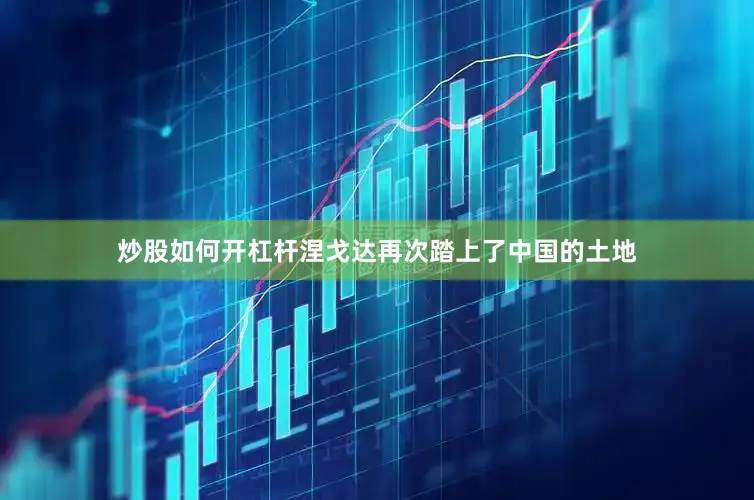 炒股如何开杠杆涅戈达再次踏上了中国的土地
