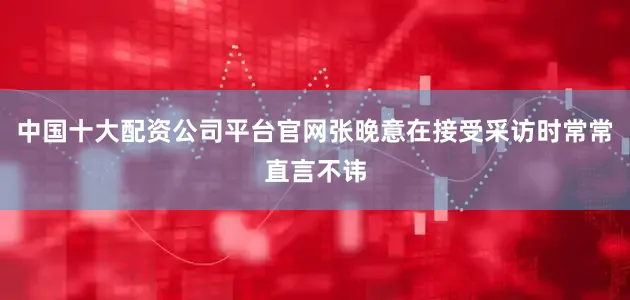 中国十大配资公司平台官网张晚意在接受采访时常常直言不讳