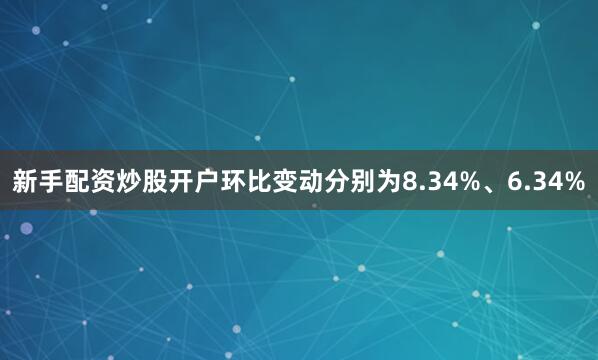 新手配资炒股开户环比变动分别为8.34%、6.34%